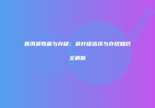 普洱茶收藏与存储：茶叶罐选择与存放知识全解析