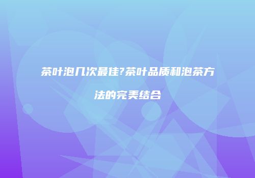 茶叶泡几次最佳?茶叶品质和泡茶方法的完美结合