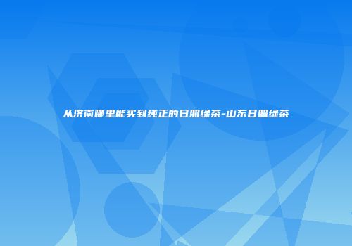 从济南哪里能买到纯正的日照绿茶-山东日照绿茶