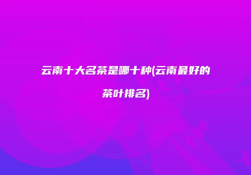 云南十大名茶是哪十种(云南最好的茶叶排名)