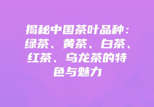揭秘中国茶叶品种：绿茶、黄茶、白茶、红茶、乌龙茶的特色与魅力