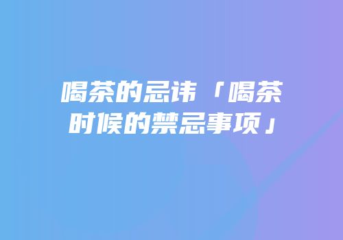 喝茶的忌讳「喝茶时候的禁忌事项」