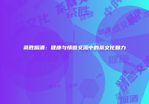 茶胜烟酒：健康与情感交流中的茶文化魅力