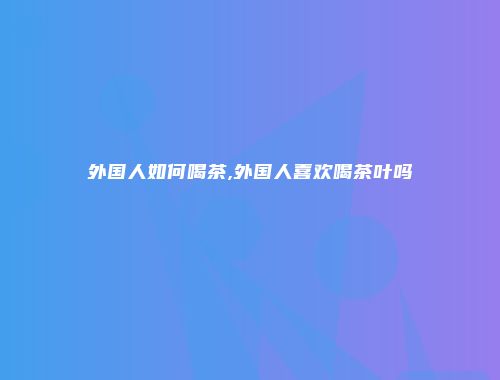 外国人如何喝茶,外国人喜欢喝茶叶吗