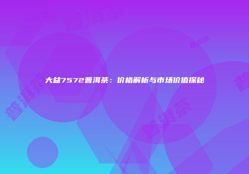 大益7572普洱茶：价格解析与市场价值探秘