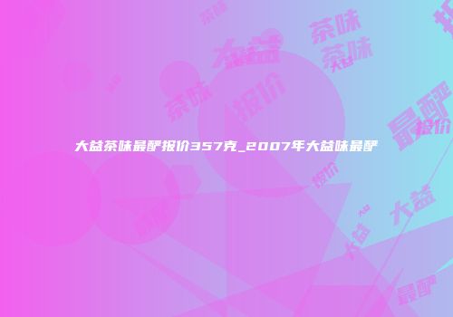 大益茶味最酽报价357克_2007年大益味最酽