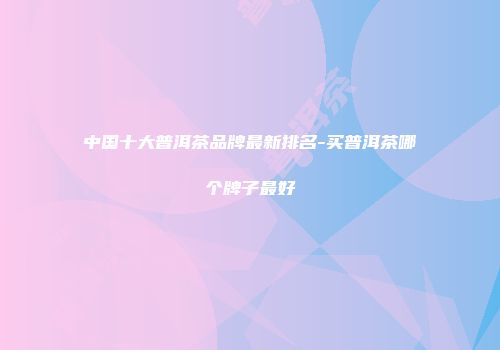 中国十大普洱茶品牌最新排名-买普洱茶哪个牌子最好