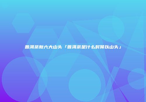 普洱茶新六大山头「普洱茶是什么时候以山头」