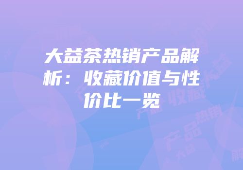 大益茶热销产品解析：收藏价值与性价比一览