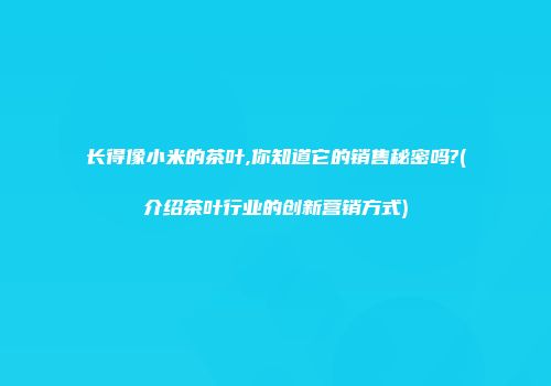 长得像小米的茶叶,你知道它的销售秘密吗?(介绍茶叶行业的创新营销方式)
