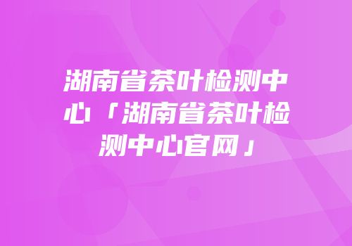 湖南省茶叶检测中心「湖南省茶叶检测中心官网」
