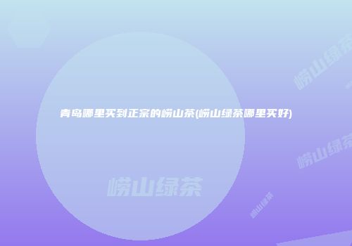 青岛哪里买到正宗的崂山茶(崂山绿茶哪里买好)