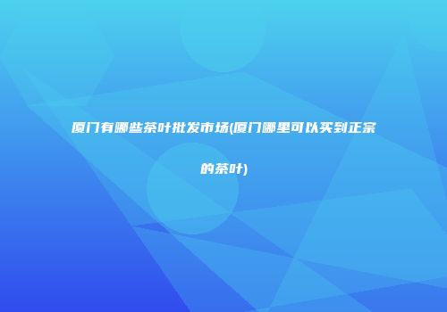 厦门有哪些茶叶批发市场(厦门哪里可以买到正宗的茶叶)