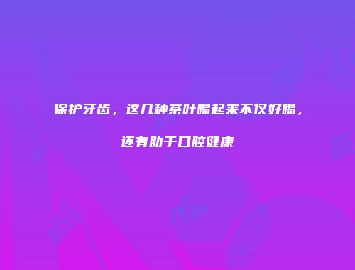 保护牙齿，这几种茶叶喝起来不仅好喝，还有助于口腔健康