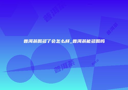 普洱茶喝多了会怎么样_普洱茶能多喝吗