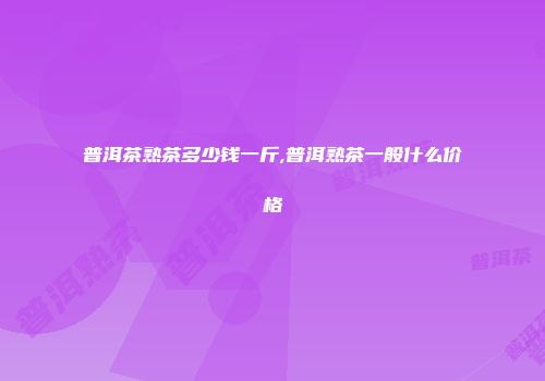 普洱茶熟茶多少钱一斤,普洱熟茶一般什么价格