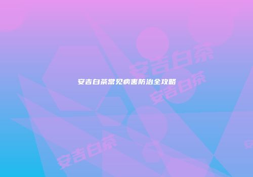 安吉白茶常见病害防治全攻略