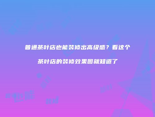 普通茶叶店也能装修出高级感？看这个茶叶店的装修效果图就知道了