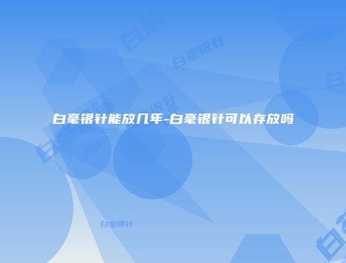 白毫银针能放几年-白毫银针可以存放吗