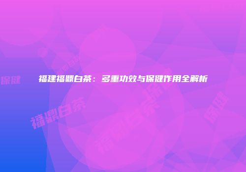 福建福鼎白茶：多重功效与保健作用全解析