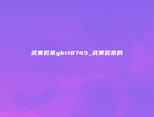 武夷岩茶gbt18745_武夷岩茶的