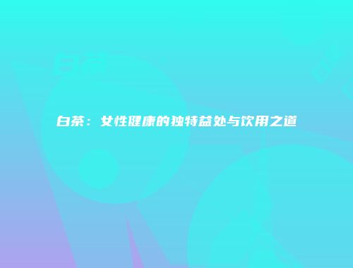 白茶：女性健康的独特益处与饮用之道