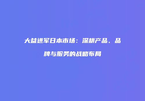大益进军日本市场：深耕产品、品牌与服务的战略布局