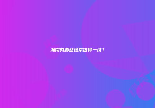 湖南有哪些绿茶值得一试？