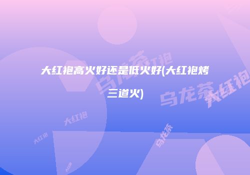 大红袍高火好还是低火好(大红袍烤三道火)