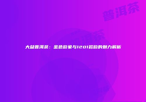 大益普洱茶：金色韵象与1201岩韵的魅力解析