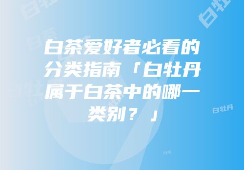白茶爱好者必看的分类指南「白牡丹属于白茶中的哪一类别？」