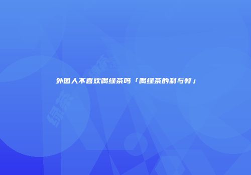 外国人不喜欢喝绿茶吗「喝绿茶的利与弊」