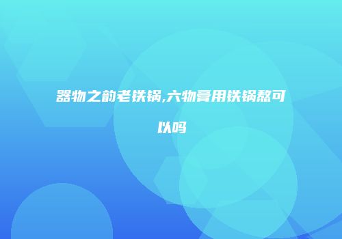 器物之韵老铁锅,六物膏用铁锅熬可以吗