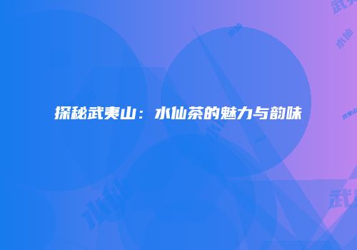 探秘武夷山：水仙茶的魅力与韵味