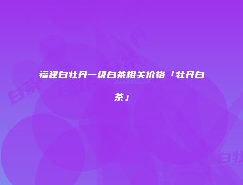 福建白牡丹一级白茶相关价格「牡丹白茶」