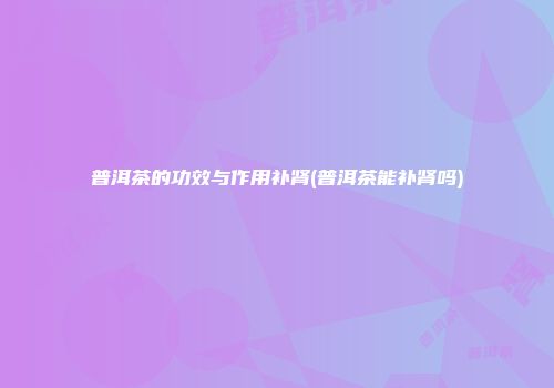 普洱茶的功效与作用补肾(普洱茶能补肾吗)