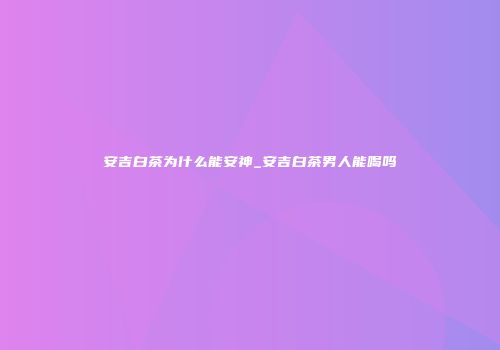 安吉白茶为什么能安神_安吉白茶男人能喝吗