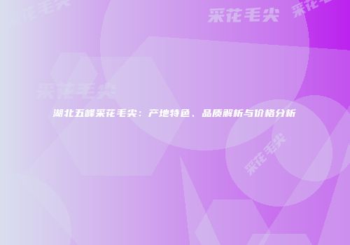 湖北五峰采花毛尖：产地特色、品质解析与价格分析