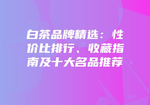 白茶品牌精选：性价比排行、收藏指南及十大名品推荐