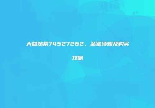 大益熟茶74527262，品鉴须知及购买攻略
