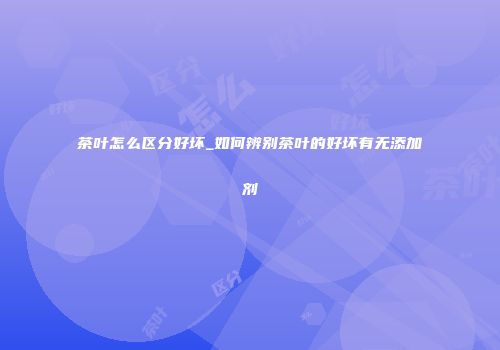 茶叶怎么区分好坏_如何辨别茶叶的好坏有无添加剂