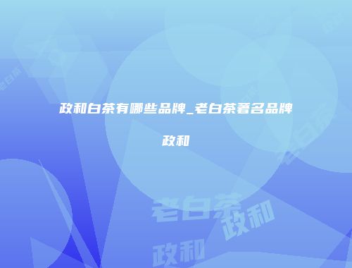 政和白茶有哪些品牌_老白茶著名品牌政和
