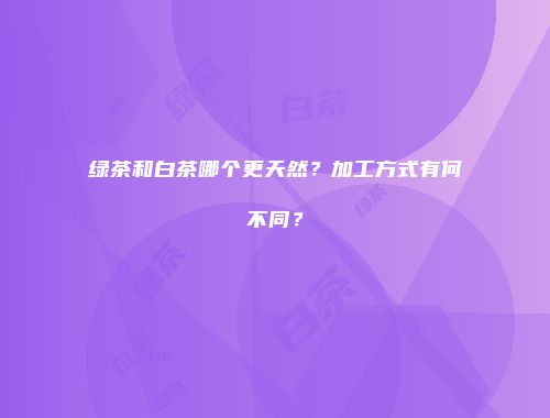 绿茶和白茶哪个更天然？加工方式有何不同？