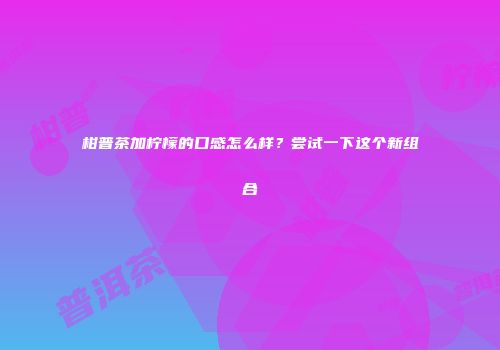 柑普茶加柠檬的口感怎么样？尝试一下这个新组合