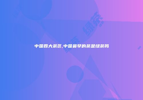 中国四大茶区,中国最早的茶是绿茶吗
