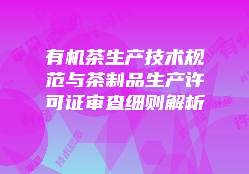 有机茶生产技术规范与茶制品生产许可证审查细则解析