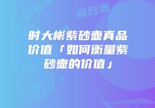时大彬紫砂壶真品价值「如何衡量紫砂壶的价值」