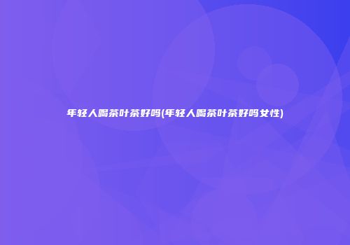 年轻人喝茶叶茶好吗(年轻人喝茶叶茶好吗女性)