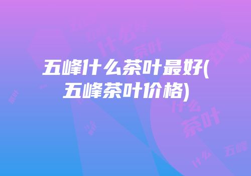 五峰什么茶叶最好(五峰茶叶价格)