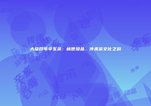 大益百年辛亥茶：稀世珍品，传承茶文化之韵